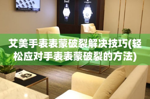  艾美手表表蒙破裂解决技巧(轻松应对手表表蒙破裂的方法) 手表维修知识库