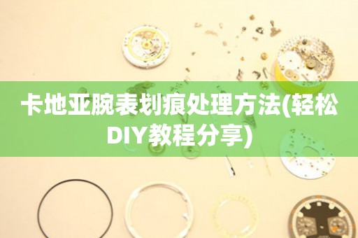  卡地亚腕表划痕处理方法(轻松DIY教程分享) 手表维修知识库