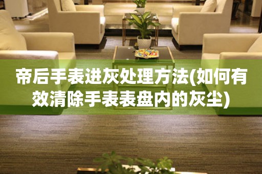 帝后手表进灰处理方法(如何有效清除手表表盘内的灰尘)