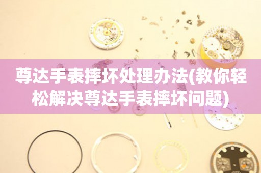  尊达手表摔坏处理办法(教你轻松解决尊达手表摔坏问题) 手表维修知识库