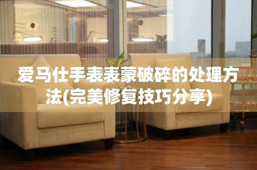  爱马仕手表表蒙破碎的处理方法(完美修复技巧分享) 手表维修知识库