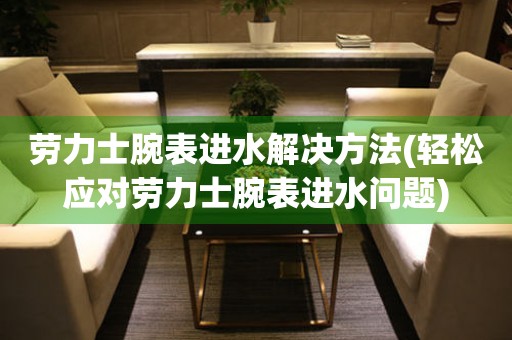  劳力士腕表进水解决方法(轻松应对劳力士腕表进水问题) 手表维修知识库