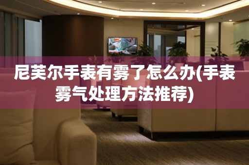  尼芙尔手表有雾了怎么办(手表雾气处理方法推荐) 手表维修知识库