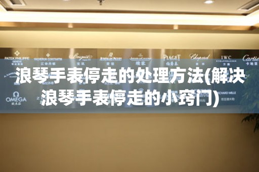  浪琴手表停走的处理方法(解决浪琴手表停走的小窍门) 手表维修知识库