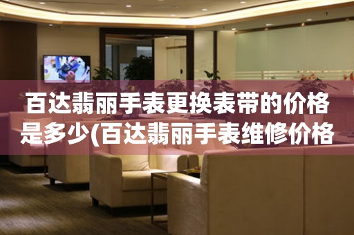  百达翡丽手表更换表带的价格是多少(百达翡丽手表维修价格查询) 手表维修知识库