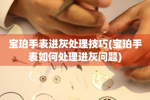  宝珀手表进灰处理技巧(宝珀手表如何处理进灰问题) 手表维修知识库