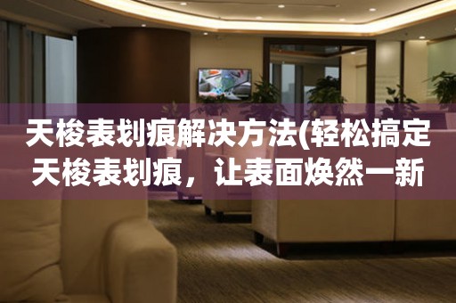  天梭表划痕解决方法(轻松搞定天梭表划痕，让表面焕然一新) 手表维修知识库