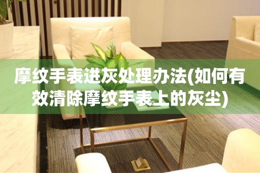  摩纹手表进灰处理办法(如何有效清除摩纹手表上的灰尘) 手表维修知识库