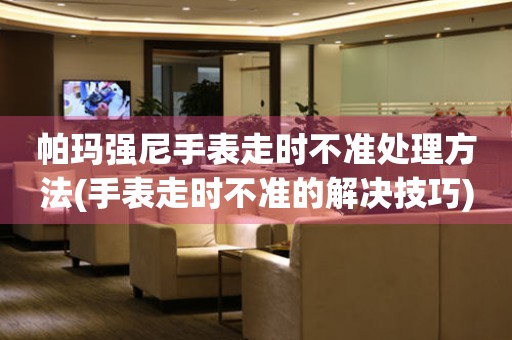  帕玛强尼手表走时不准处理方法(手表走时不准的解决技巧) 手表维修知识库