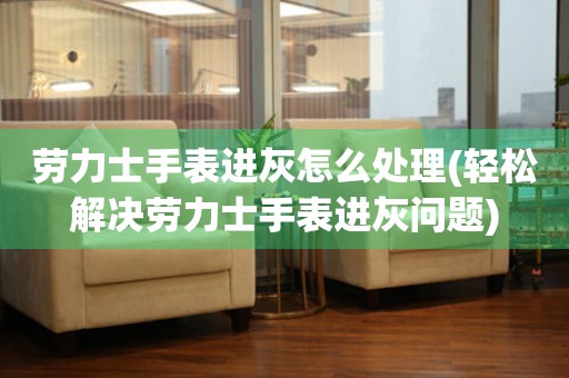  劳力士手表进灰怎么处理(轻松解决劳力士手表进灰问题) 手表维修知识库