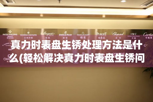  真力时表盘生锈处理方法是什么(轻松解决真力时表盘生锈问题的有效措施) 手表维修知识库