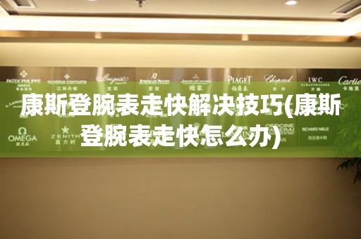  康斯登腕表走快解决技巧(康斯登腕表走快怎么办) 手表维修知识库