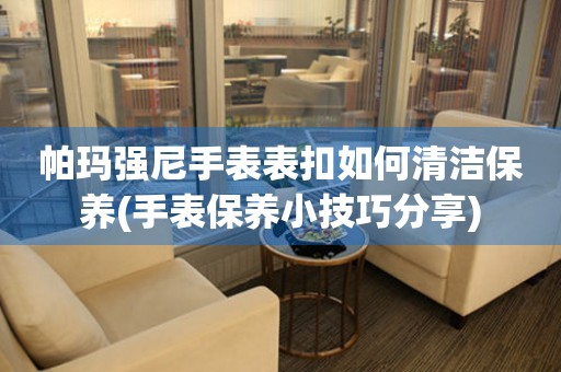  帕玛强尼手表表扣如何清洁保养(手表保养小技巧分享) 手表维修知识库