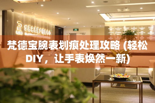  梵德宝腕表划痕处理攻略 (轻松DIY，让手表焕然一新) 手表维修知识库