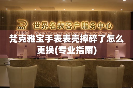  梵克雅宝手表表壳摔碎了怎么更换(专业指南) 手表维修知识库