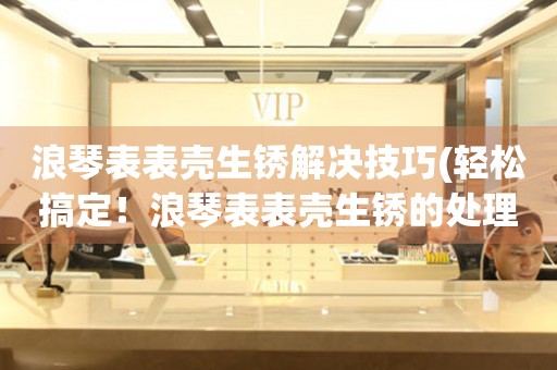  浪琴表表壳生锈解决技巧(轻松搞定！浪琴表表壳生锈的处理方法) 手表维修知识库
