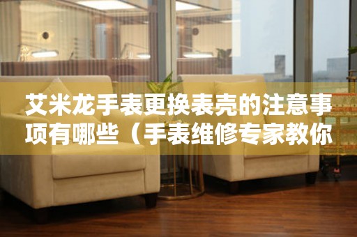  艾米龙手表更换表壳的注意事项有哪些（手表维修专家教你如何正确更换表壳） 手表维修知识库