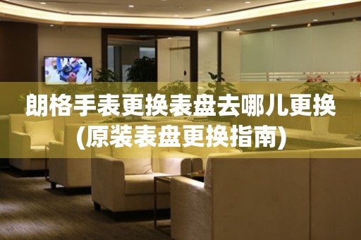  朗格手表更换表盘去哪儿更换(原装表盘更换指南) 手表维修知识库