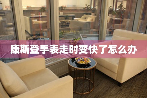  康斯登手表走时变快了怎么办 手表维修知识库