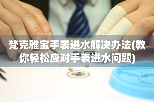  梵克雅宝手表进水解决办法(教你轻松应对手表进水问题) 手表维修知识库