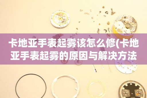 卡地亚手表起雾该怎么修(卡地亚手表起雾的原因与解决方法) 手表维修知识库