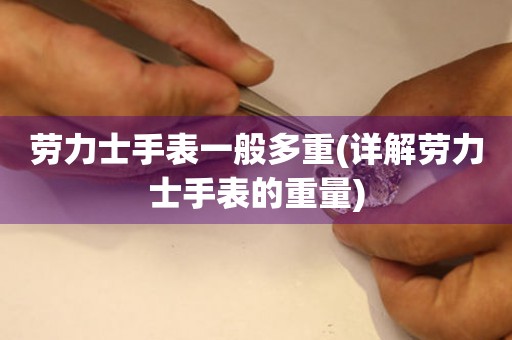  劳力士手表一般多重(详解劳力士手表的重量) 手表维修知识库