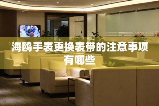  海鸥手表更换表带的注意事项有哪些 手表维修知识库