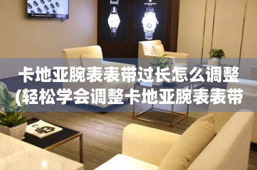  卡地亚腕表表带过长怎么调整(轻松学会调整卡地亚腕表表带长度) 手表维修知识库