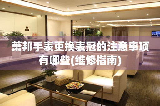  萧邦手表更换表冠的注意事项有哪些(维修指南) 手表维修知识库