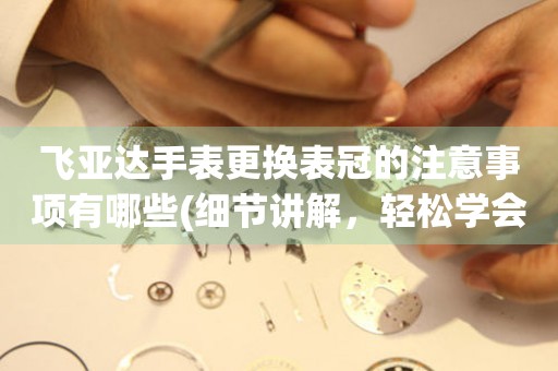  飞亚达手表更换表冠的注意事项有哪些(细节讲解，轻松学会更换手表表冠的技巧) 手表维修知识库