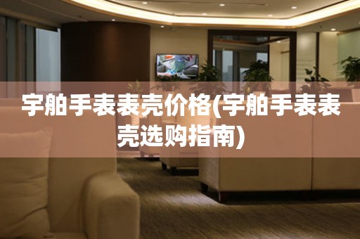  宇舶手表表壳价格(宇舶手表表壳选购指南) 手表维修知识库