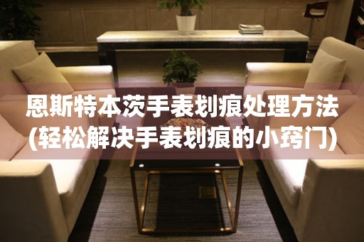  恩斯特本茨手表划痕处理方法(轻松解决手表划痕的小窍门) 手表维修知识库