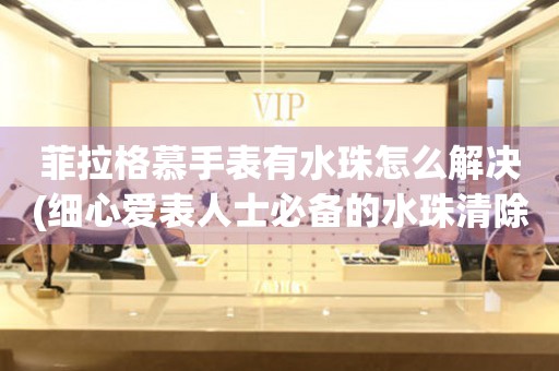  菲拉格慕手表有水珠怎么解决(细心爱表人士必备的水珠清除方法) 手表维修知识库