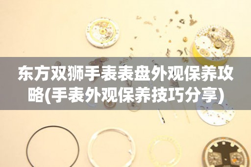  东方双狮手表表盘外观保养攻略(手表外观保养技巧分享) 手表维修知识库