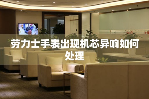  劳力士手表出现机芯异响如何处理 手表维修知识库