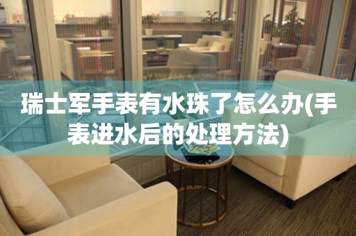  瑞士军手表有水珠了怎么办(手表进水后的处理方法) 手表维修知识库