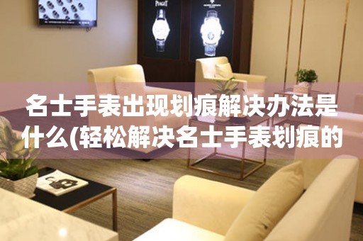  名士手表出现划痕解决办法是什么(轻松解决名士手表划痕的秘诀) 手表维修知识库