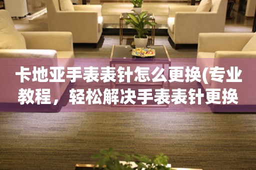  卡地亚手表表针怎么更换(专业教程，轻松解决手表表针更换问题) 手表维修知识库