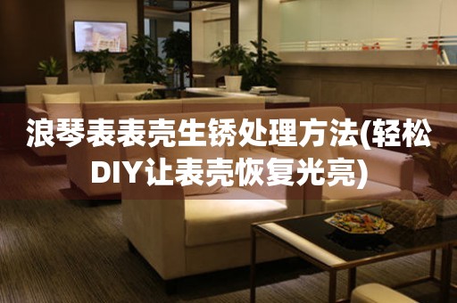  浪琴表表壳生锈处理方法(轻松DIY让表壳恢复光亮) 手表维修知识库