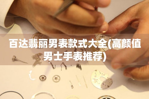  百达翡丽男表款式大全(高颜值男士手表推荐) 手表维修知识库