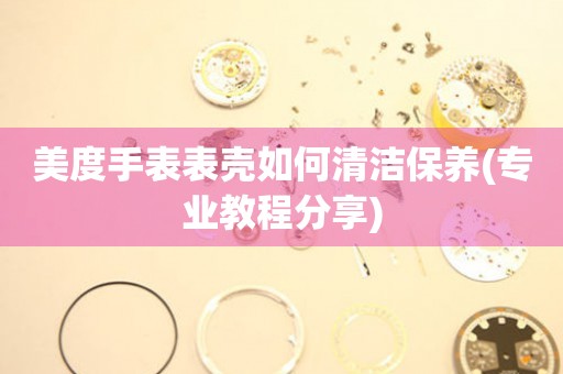  美度手表表壳如何清洁保养(专业教程分享) 手表维修知识库