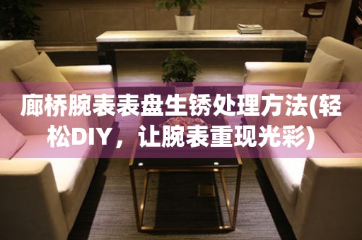  廊桥腕表表盘生锈处理方法(轻松DIY，让腕表重现光彩) 手表维修知识库