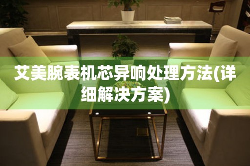  艾美腕表机芯异响处理方法(详细解决方案) 手表维修知识库