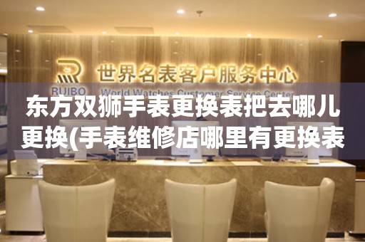  东方双狮手表更换表把去哪儿更换(手表维修店哪里有更换表带的服务) 手表维修知识库