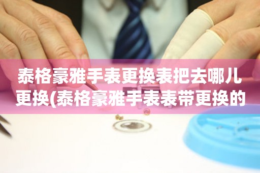  泰格豪雅手表更换表把去哪儿更换(泰格豪雅手表表带更换的步骤和技巧) 手表维修知识库