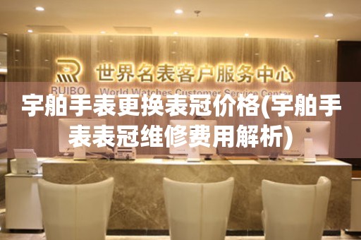 宇舶手表更换表冠价格(宇舶手表表冠维修费用解析) 手表维修知识库