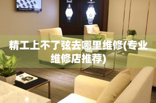  精工上不了弦去哪里维修(专业维修店推荐) 手表维修知识库