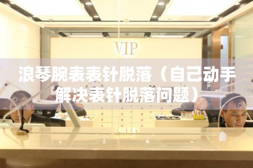  浪琴腕表表针脱落（自己动手解决表针脱落问题） 手表维修知识库