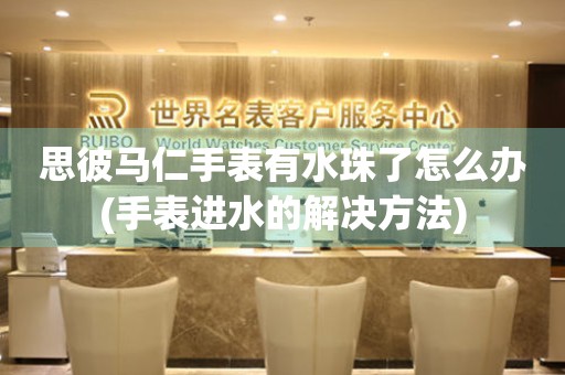  思彼马仁手表有水珠了怎么办(手表进水的解决方法) 手表维修知识库