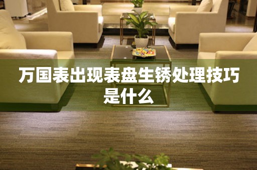  万国表出现表盘生锈处理技巧是什么 手表维修知识库